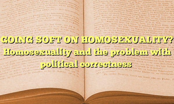 GOING SOFT ON HOMOSEXUALITY? Homosexuality and the problem with political correctness