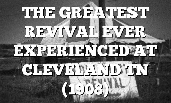 THE GREATEST REVIVAL EVER EXPERIENCED AT CLEVELAND TN (1908)