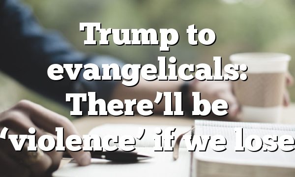 Trump to evangelicals: There’ll be ‘violence’ if we lose