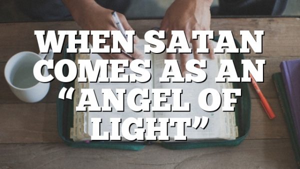 WHEN SATAN COMES AS AN “ANGEL OF LIGHT”