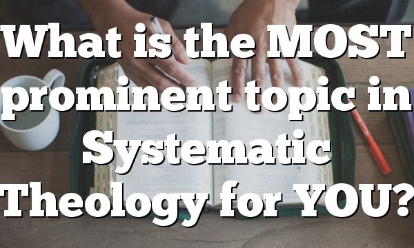 What is the MOST prominent topic in Systematic Theology for YOU?
