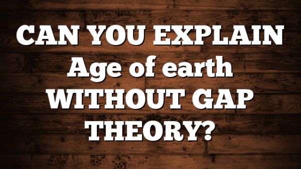 CAN YOU EXPLAIN Age of earth WITHOUT GAP THEORY?