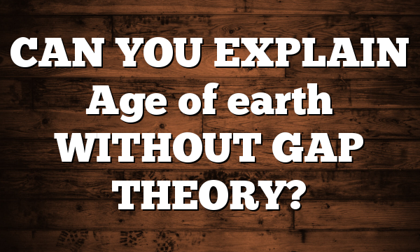 CAN YOU EXPLAIN Age of earth WITHOUT GAP THEORY?