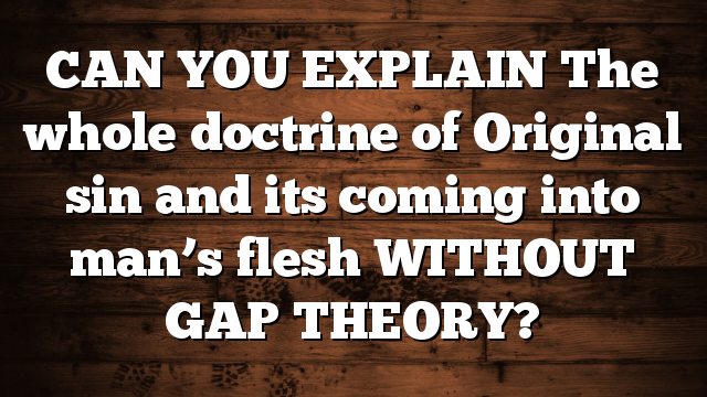 CAN YOU EXPLAIN The whole doctrine of Original sin and its coming into man’s flesh WITHOUT GAP THEORY?