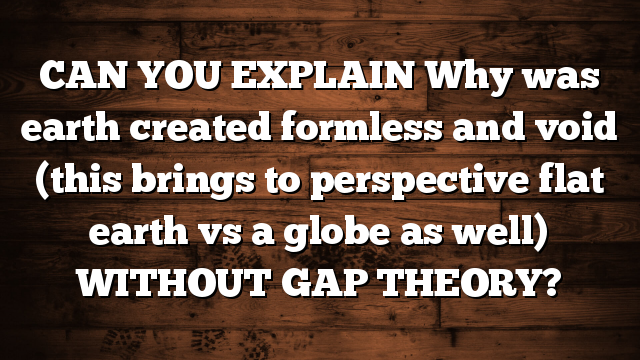CAN YOU EXPLAIN Why was earth created formless and void (this brings to perspective flat earth vs a globe as well) WITHOUT GAP THEORY?