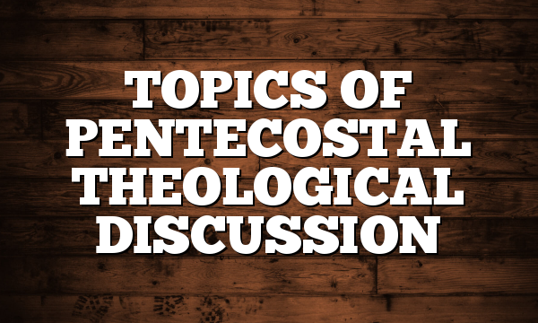 TOPICS OF PENTECOSTAL THEOLOGICAL DISCUSSION