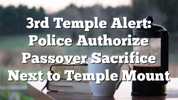 3rd Temple Alert: Police Authorize Passover Sacrifice Next to Temple Mount