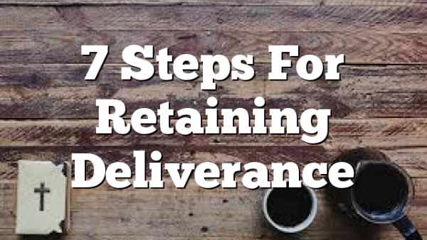 7 Steps For  Retaining Deliverance
