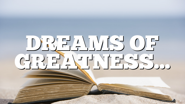 DREAMS OF GREATNESS…
