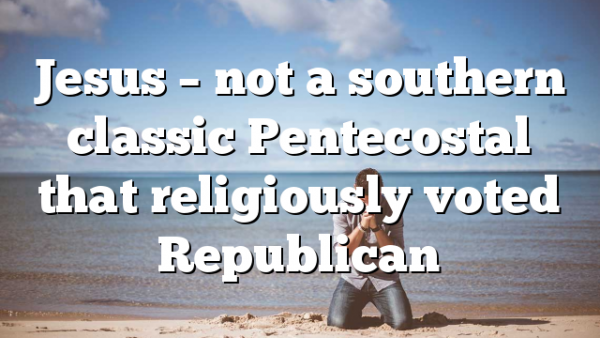 Jesus – not a southern classic Pentecostal that religiously voted Republican