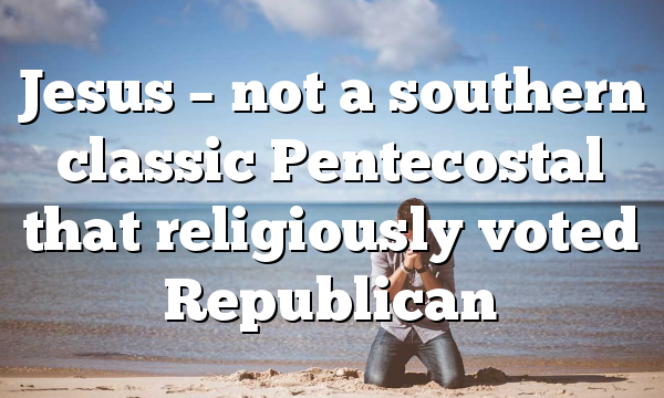 Jesus – not a southern classic Pentecostal that religiously voted Republican