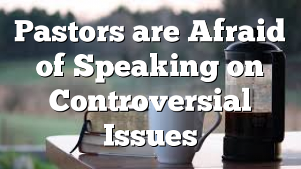 Pastors are Afraid of Speaking on Controversial Issues