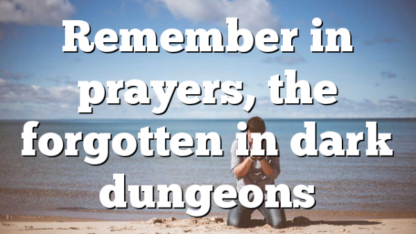 Remember in prayers, the forgotten in dark dungeons