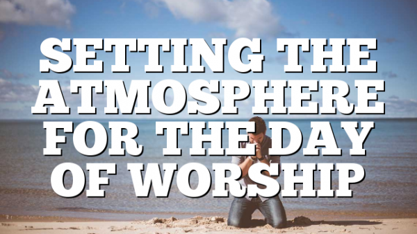 SETTING THE  ATMOSPHERE  FOR THE DAY  OF WORSHIP