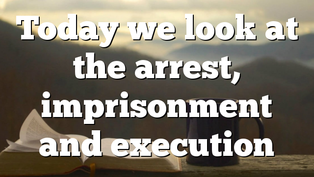 Today we look at the arrest, imprisonment and execution