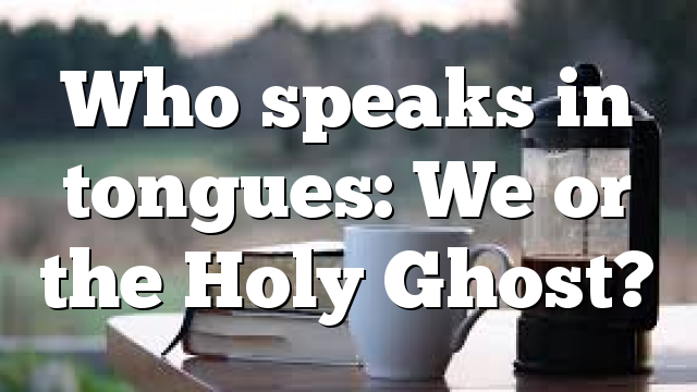 Who speaks in tongues: We or the Holy Ghost?