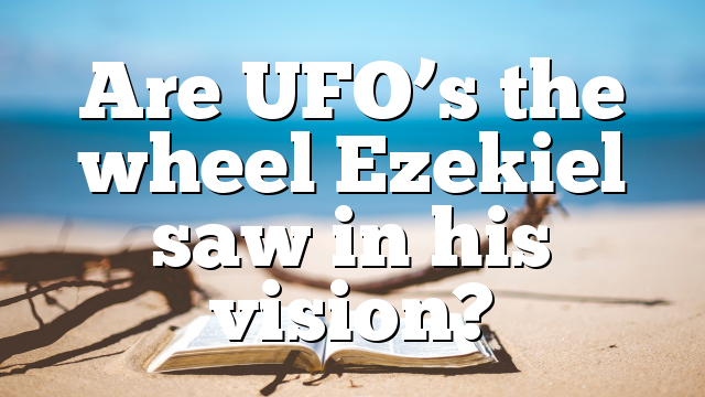 Are UFO’s the wheel Ezekiel saw in his vision?
