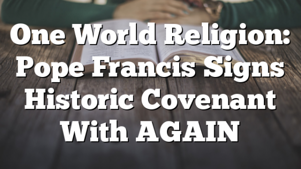 One World Religion: Pope Francis Signs Historic Covenant With AGAIN