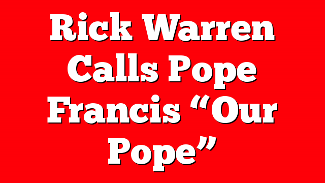 Rick Warren Calls  Pope Francis “Our Pope”