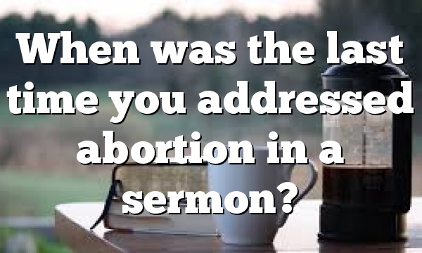 When was the last time you addressed abortion in a sermon?