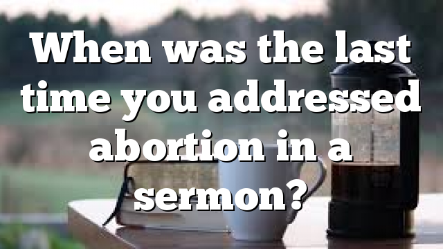 When was the last time you addressed abortion in a sermon?