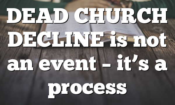 DEAD CHURCH DECLINE is not an event – it’s a process