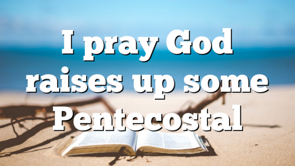 I pray God  raises up some Pentecostal