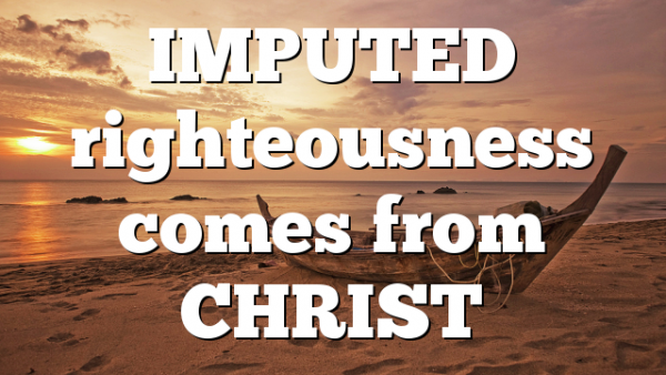 IMPUTED  righteousness comes from CHRIST