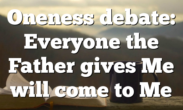 Oneness debate: Everyone the Father gives Me will come to Me