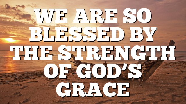 WE ARE SO BLESSED BY THE STRENGTH OF GOD’S GRACE