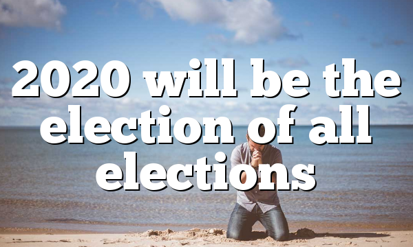2020 will be the election of all elections