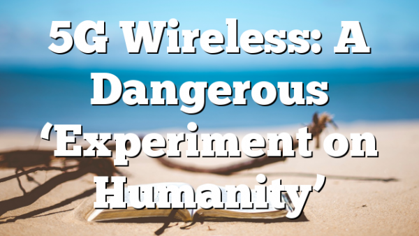 5G Wireless: A Dangerous ‘Experiment on Humanity’