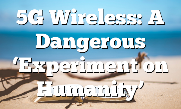 5G Wireless: A Dangerous ‘Experiment on Humanity’