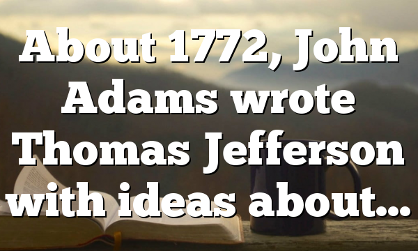 About 1772, John Adams wrote Thomas Jefferson with ideas about…