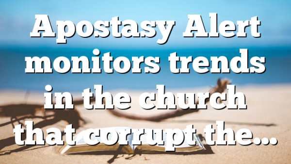 Apostasy Alert monitors trends in the church that corrupt the…