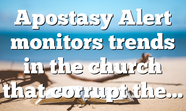 Apostasy Alert monitors trends in the church that corrupt the…