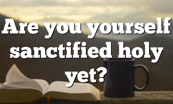 Are you yourself sanctified holy yet?