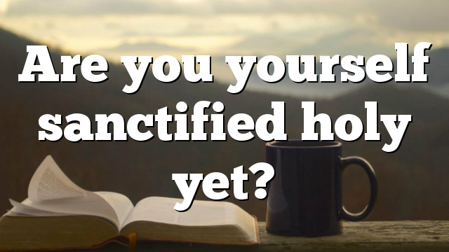 Are you yourself sanctified holy yet?