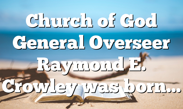 Church of God General Overseer Raymond E. Crowley was born…