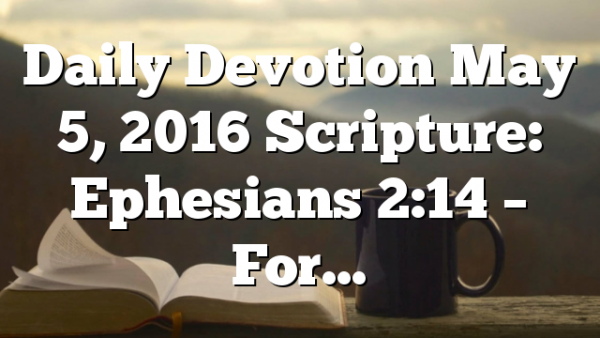 Daily Devotion May 5, 2016 Scripture: Ephesians 2:14 – For…