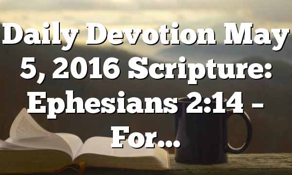 Daily Devotion May 5, 2016 Scripture: Ephesians 2:14 – For…