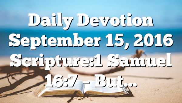 Daily Devotion September 15, 2016 Scripture:1 Samuel 16:7 – But…