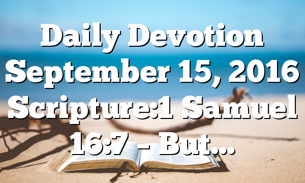 Daily Devotion September 15, 2016 Scripture:1 Samuel 16:7 – But…