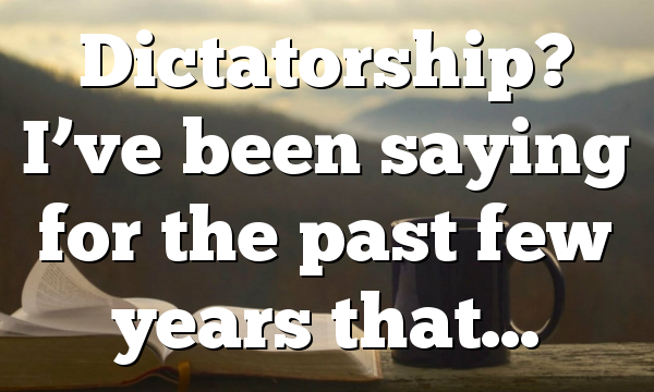 Dictatorship? I’ve been saying for the past few years that…