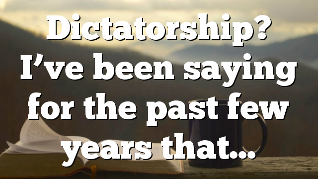 Dictatorship? I’ve been saying for the past few years that…