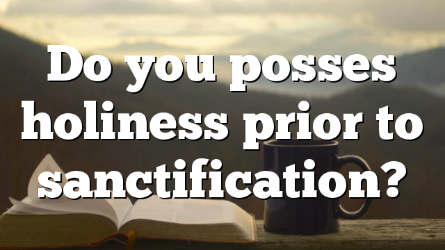 Do you posses holiness prior to sanctification?