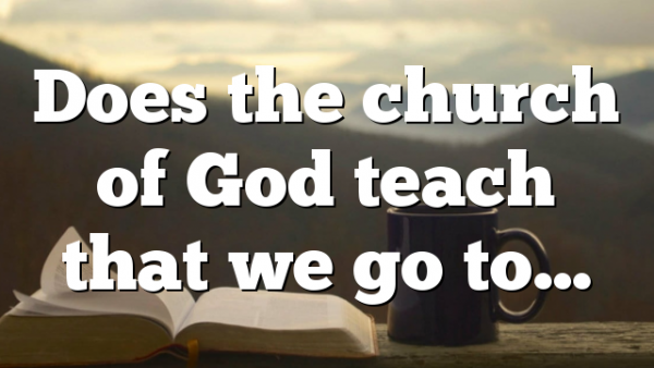 Does the church of God teach that we go to…