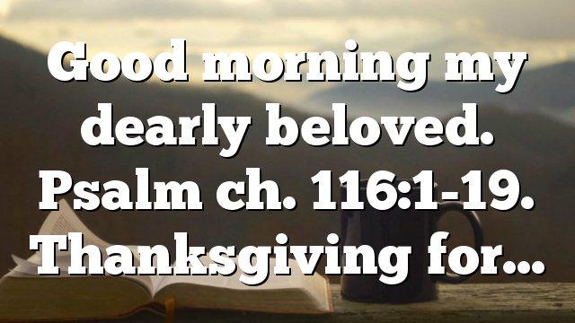 Good morning my dearly beloved. Psalm ch. 116:1-19. Thanksgiving for…