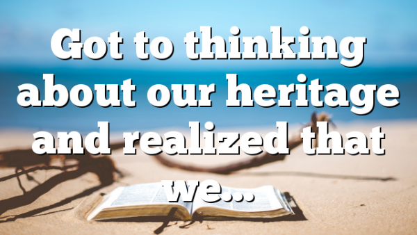 Got to thinking about our heritage and realized that we…