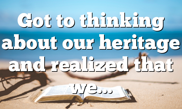 Got to thinking about our heritage and realized that we…